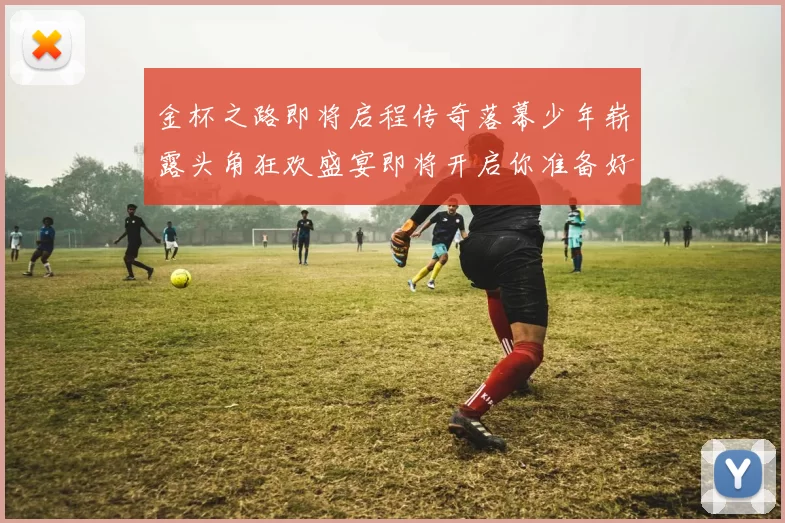 金杯之路即将启程传奇落幕少年崭露头角狂欢盛宴即将开启你准备好了吗
