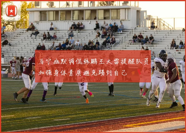 马宁幽默调侃韩鹏王大雷提醒队员加强身体素质避免踢到自己