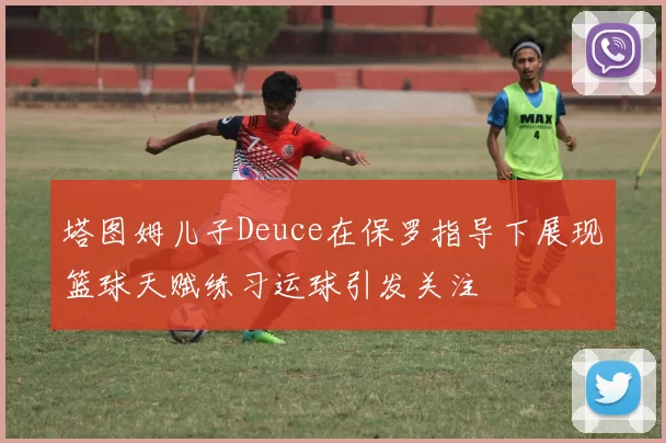 塔图姆儿子Deuce在保罗指导下展现篮球天赋练习运球引发关注