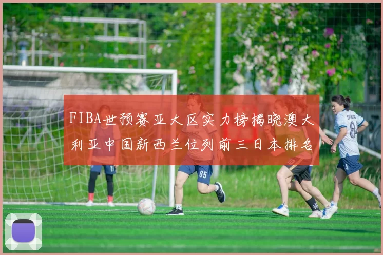 FIBA世预赛亚大区实力榜揭晓澳大利亚中国新西兰位列前三日本排名第六