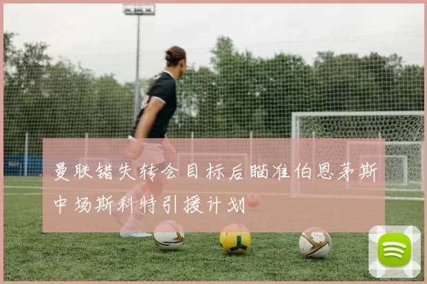 曼联错失转会目标后瞄准伯恩茅斯中场斯科特引援计划