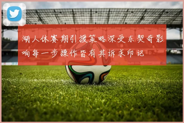 湖人休赛期引援策略深受东契奇影响每一步操作皆有其诉求印记